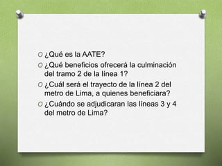 O ¿Qué es la AATE?
O ¿Qué beneficios ofrecerá la culminación
del tramo 2 de la línea 1?
O ¿Cuál será el trayecto de la línea 2 del
metro de Lima, a quienes beneficiara?
O ¿Cuándo se adjudicaran las líneas 3 y 4
del metro de Lima?
 