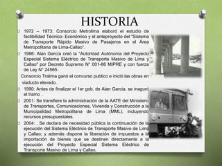 HISTORIA
O 1972 – 1973: Consorcio Metrolima elaboró el estudio de
factibilidad Técnico- Económico y el anteproyecto del "Sistema
de Transporte Rápido Masivo de Pasajeros en el Área
Metropolitana de Lima-Callao“.
O 1986: Alan García creó la “Autoridad Autónoma del Proyecto
Especial Sistema Eléctrico de Transporte Masivo de Lima y
Callao" por Decreto Supremo N° 001-86 MIPRE y con fuerza
de Ley N° 24565.
Consorcio Tralima ganó el concurso publico e inició las obras en
viaducto elevado.
O 1990: Antes de finalizar el 1er gob. de Alan Garcia, se inaguró
el tramo .
O 2001: Se transfiere la administración de la AATE del Ministerio
de Transportes, Comunicaciones, Vivienda y Construcción a la
Municipalidad Metropolitana de Lima (MML), incluyendo
recursos presupuestales.
O 2004: , Se declara de necesidad pública la continuación de la
ejecución del Sistema Eléctrico de Transporte Masivo de Lima
y Callao; y además dispone la liberación de impuestos a la
importación de bienes que se destinen directamente a la
ejecución del Proyecto Especial Sistema Eléctrico de
Transporte Masivo de Lima y Callao.
 