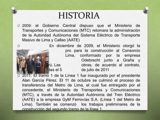 HISTORIA
O 2009: el Gobierno Central dispuso que el Ministerio de
Transportes y Comunicaciones (MTC) retomara la administración
de la Autoridad Autónoma del Sistema Eléctrico de Transporte
Masivo de Lima y Callao (AATE)
O En diciembre de 2009, el Ministerio otorgó la
buena pro para la construcción al Consorcio
Tren Eléctrico Lima, conformado por la empresa
brasileña Odebrecht junto a Graña y
Montero de Perú. Las obras, de acuerdo al contrato,
serían entregadas el 5 de julio de 2011
O 2011: El tramo 1 de la Línea 1 fue inaugurado por el presidente
Alan García Pérez. El 11 de octubre se culminó el proceso de
transferencia del Metro de Lima, el cual fue entregado por el
concedente, el Ministerio de Transportes y Comunicaciones
(MTC), a través de la Autoridad Autónoma del Tren Eléctrico
(AATE) a la empresa GyM Ferrovías S.A. (Línea 1 del Metro de
Lima). También se comenzó los trabajos preliminares de la
construcción del segundo tramo de la línea 1
 