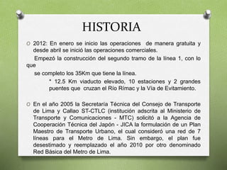 HISTORIA
O 2012: En enero se inicio las operaciones de manera gratuita y
desde abril se inició las operaciones comerciales.
Empezó la construcción del segundo tramo de la línea 1, con lo
que
se completo los 35Km que tiene la línea.
* 12.5 Km viaducto elevado, 10 estaciones y 2 grandes
puentes que cruzan el Río Rímac y la Vía de Evitamiento.
O En el año 2005 la Secretaría Técnica del Consejo de Transporte
de Lima y Callao ST-CTLC (institución adscrita al Ministerio de
Transporte y Comunicaciones - MTC) solicitó a la Agencia de
Cooperación Técnica del Japón - JICA la formulación de un Plan
Maestro de Transporte Urbano, el cual consideró una red de 7
líneas para el Metro de Lima. Sin embargo, el plan fue
desestimado y reemplazado el año 2010 por otro denominado
Red Básica del Metro de Lima.
 
