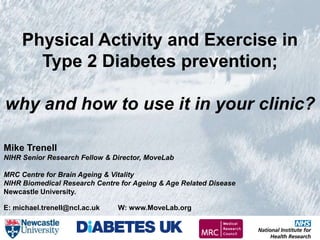 1
     Physical Activity and Exercise in
       Type 2 Diabetes prevention;

why and how to use it in your clinic?

Mike Trenell
NIHR Senior Research Fellow & Director, MoveLab

MRC Centre for Brain Ageing & Vitality
NIHR Biomedical Research Centre for Ageing & Age Related Disease
Newcastle University.

E: michael.trenell@ncl.ac.uk   W: www.MoveLab.org
 
