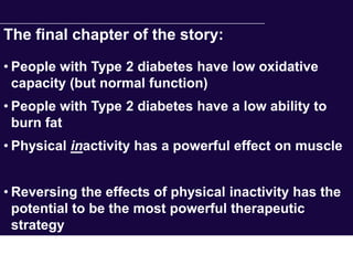 The final chapter of the story:
• People with Type 2 diabetes have low oxidative
  capacity (but normal function)
• People with Type 2 diabetes have a low ability to
  burn fat
• Physical inactivity has a powerful effect on muscle


• Reversing the effects of physical inactivity has the
  potential to be the most powerful therapeutic
  strategy
 