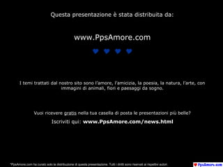 Questa presentazione è stata distribuita da:
www.PpsAmore.com

I temi trattati dal nostro sito sono l’amore, l’amicizia, la poesia, la natura, l’arte, con
immagini di animali, fiori e paesaggi da sogno.
Vuoi ricevere gratis nella tua casella di posta le presentazioni più belle?
Iscriviti qui: www.PpsAmore.com/news.html
*PpsAmore.com ha curato solo la distribuzione di questa presentazione. Tutti i diritti sono riservati ai rispettivi autori.
 