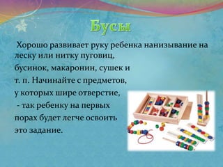 Хорошо развивает руку ребенка нанизывание на
леску или нитку пуговиц,
бусинок, макаронин, сушек и
т. п. Начинайте с предметов,
у которых шире отверстие,
- так ребенку на первых
порах будет легче освоить
это задание.
 