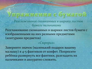 Разглаживание скомканных в шарики листов
бумаги пальчиками
Разглаживание скомканных в шарики листов бумаги с
изображенными на них разными предметами
(контурами предметов)
«Сюрприз»
Заверните значок (маленький подарок вашему
малышу) в 4-5 фантиков от конфет. Попросите
ребёнка развернуть все фантики, разгладить их
пальчиками и аккуратно сложить.
 