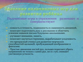 Пальчиковые игры и упражнения развивают и
совершенствуют
 - ловкость и точность, подвижность и слаженность движений,
 - помогают подготовить руку к рисованию и облегчить
усвоение навыков письма будущими школьниками.
 - улучшают внимание, память,
 - помогают научиться терпению, вырабатывают усидчивость.
 - это прекрасный стимул для развития творческих
способностей малышей, пробуждающий воображение и
фантазию.
 - Простые движения кистей рук, пальцев помогают убрать
напряжение не только с самих рук, но и с губ, снимают
умственную усталость.
 