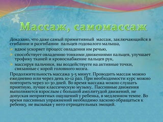 Доказано, что даже самый примитивный массаж, заключающийся в
сгибании и разгибании пальцев годовалого малыша,
 вдвое ускоряет процесс овладения им речью,
 способствует овладению тонкими движениями пальцев, улучшает
трофику тканей и кровоснабжение пальцев рук,
 массируя пальчики, вы воздействуете на активные точки,
связанные с корой головного мозга.
Продолжительность массажа 3-5 минут. Проводить массаж можно
ежедневно или через день 10-12 раз. При необходимости курс можно
повторить через 10-30 дней. Во время массажа можно слушать
приятную, лучше классическую музыку.. Пассивные движения
выполняются взрослым с большой амплитудой движений, не
допуская неприятных ощущений у ребенка, в медленном темпе. Во
время пассивных упражнений необходимо ласково обращаться к
ребенку, не вызывая у него отрицательных эмоций.
 