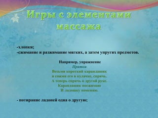 -хлопки;
-сжимание и разжимание мягких, а затем упругих предметов.
Например, упражнение
Прятки
Возьми короткий карандашик
и сожми его в кулачке, спрячь.
А теперь спрячь в другой руке.
Карандашик посжимаю
И ладошку поменяю.
- потирание ладоней одна о другую;
 