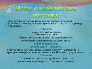 - перекатывание между ладонями предметов с неровной
поверхностью (грецкий орех, граненый карандаш). Например,
упражнение
Утюжок
Возьми толстый карандаш.
Положи его на стол.
«Прогладь» карандаш сначала одной ладонью,
потом другой, покатай карандаш по столу:
Карандаш я покачу
Вправо-влево - как хочу.
- постукивание кончиками пальцев рук по столу; нажимание на
карандаш поочерёдно кончиками пальцев. Например, упражнение
Пианино
Прижимай карандаш, который лежит на столе,
кончиком каждого пальца. Прижимай сильнее!
 