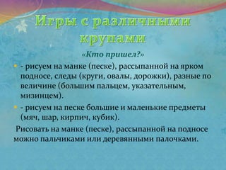 «Кто пришел?»
 - рисуем на манке (песке), рассыпанной на ярком
подносе, следы (круги, овалы, дорожки), разные по
величине (большим пальцем, указательным,
мизинцем).
 - рисуем на песке большие и маленькие предметы
(мяч, шар, кирпич, кубик).
Рисовать на манке (песке), рассыпанной на подносе
можно пальчиками или деревянными палочками.
 