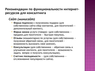Рекомендации по функциональности интернет-
ресурсов для консалтинга
 Сайт (минисайт)
      Форма подписки с получением подарка (для
       собственника сайта-сбор контактов, для посетителей —
       дополнительный контент),
      Форма заказа услуги (товара)- (для собственника —
       продажи,для посетителя — быстрая покупка),
      Отзывы (комментарии) по услугам (для собственника —
       получение обратной связи, для посетителей -
       возможность высказать свое мнение),
      Консультации (для собственника — обратная связь и
       улучшение контента, для посетителя — возможность
       задать вопрос и получить консультацию),
      Счетчик посещаемости — (для собственника —
       отслеживание популярности сайта).
 