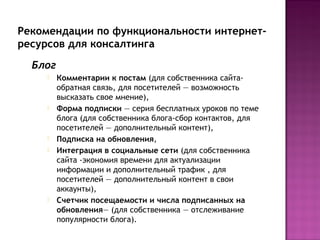 Рекомендации по функциональности интернет-
ресурсов для консалтинга
  Блог
        Комментарии к постам (для собственника сайта-
         обратная связь, для посетителей — возможность
         высказать свое мнение),
        Форма подписки — серия бесплатных уроков по теме
         блога (для собственника блога-сбор контактов, для
         посетителей — дополнительный контент),
        Подписка на обновления,
        Интеграция в социальные сети (для собственника
         сайта -экономия времени для актуализации
         информации и дополнительный трафик , для
         посетителей — дополнительный контент в свои
         аккаунты),
        Счетчик посещаемости и числа подписанных на
         обновления— (для собственника — отслеживание
         популярности блога).
 