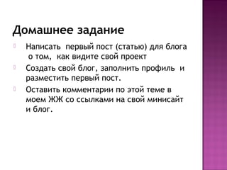 Домашнее задание
   Написать первый пост (статью) для блога
     о том, как видите свой проект
   Создать свой блог, заполнить профиль и
    разместить первый пост.
   Оставить комментарии по этой теме в
    моем ЖЖ со ссылками на свой минисайт
    и блог.
 