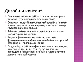 Дизайн и контент
   Поисковые системы работают с контентом, роль
    дизайна – удержать посетителя на сайте.
   Слишком пестрый навороченный дизайн отвлекает
    посетителя от цели посещения, и такие страницы
    грузятся намного дольше.
   Рабочие сайты с широким функционалом часто
    имеют скромный дизайн.
   Владеть фотошопом хорошо, но для своих
    функциональных сайтов можно обойтись и простой
    стандартной программой paint.
   По дизайну и работе в фотошопе нужно проводить
    отдельный тренинг. Если будут желающие,
    проведем в конце тренинга или в мастер-группе
    дополнительный модуль.
 