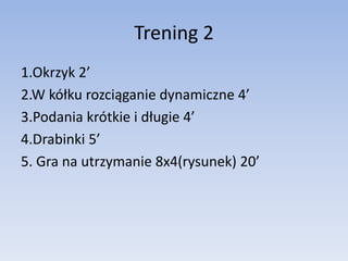 Trening 2 
1.Okrzyk 2’ 
2.W kółku rozciąganie dynamiczne 4’ 
3.Podania krótkie i długie 4’ 
4.Drabinki 5’ 
5. Gra na utrzy...
