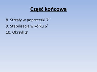 Część końcowa 
8. Strzały w poprzeczki 7’ 
9. Stabilizacja w kółku 6’ 
10. Okrzyk 2’ 
 