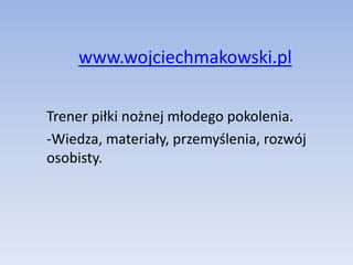 www.wojciechmakowski.pl 
Trener piłki nożnej młodego pokolenia. 
-Wiedza, materiały, przemyślenia, rozwój 
osobisty. 
