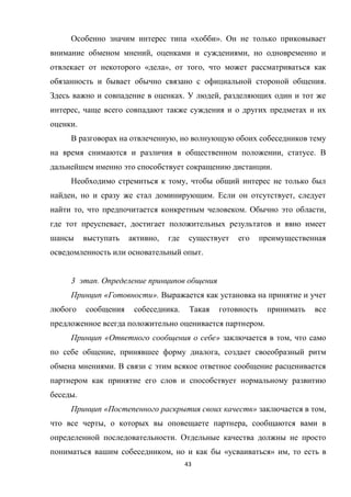 Особенно значим интерес типа «хобби». Он не только приковывает
внимание обменом мнений, оценками и суждениями, но одновременно и
отвлекает от некоторого «дела», от того, что может рассматриваться как
обязанность и бывает обычно связано с официальной стороной общения.
Здесь важно и совпадение в оценках. У людей, разделяющих один и тот же
интерес, чаще всего совпадают также суждения и о других предметах и их
оценки.
В разговорах на отвлеченную, но волнующую обоих собеседников тему
на время снимаются и различия в общественном положении, статусе. В
дальнейшем именно это способствует сокращению дистанции.
Необходимо стремиться к тому, чтобы общий интерес не только был
найден, но и сразу же стал доминирующим. Если он отсутствует, следует
найти то, что предпочитается конкретным человеком. Обычно это области,
где тот преуспевает, достигает положительных результатов и явно имеет
шансы

выступать

активно,

где

существует

его

преимущественная

осведомленность или основательный опыт.
3 этап. Определение принципов общения
Принцип «Готовности». Выражается как установка на принятие и учет
любого

сообщения

собеседника.

Такая

готовность

принимать

все

предложенное всегда положительно оценивается партнером.
Принцип «Ответного сообщения о себе» заключается в том, что само
по себе общение, принявшее форму диалога, создает своеобразный ритм
обмена мнениями. В связи с этим всякое ответное сообщение расценивается
партнером как принятие его слов и способствует нормальному развитию
беседы.
Принцип «Постепенного раскрытия своих качеств» заключается в том,
что все черты, о которых вы оповещаете партнера, сообщаются вами в
определенной последовательности. Отдельные качества должны не просто
пониматься вашим собеседником, но и как бы «усваиваться» им, то есть в
43

 