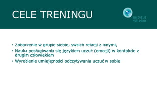 CELE TRENINGU
• Zobaczenie w grupie siebie, swoich relacji z innymi,
• Nauka posługiwania się językiem uczuć (emocji) w kontakcie z
drugim człowiekiem
• Wyrobienie umiejętności odczytywania uczuć w sobie
 