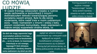 CO MÓWIĄ
LUDZIE…• W czasie treningu zobaczyłam niejako w lustrze
swoje zachowania w komunikacji z innymi i
doświadczyłam lekkości towarzyszącej jasnemu
wyrażaniu swoich emocji. Było to dla cenne
wydarzenie, które nadal trwa w moim codziennym
życiu - kiedy rozmawiam z innymi i widzę z boku
poziom czytelności komunikatu, kiedy poprawiam w
trakcie swojej wypowiedzi drobne słowa, co
wzbogaca szacunek i zrozumienie między mną a
rozmówcą
Trening pozwolił mi na
wyjście z mojego
"bezpiecznego" świata..
teraz jestem bardziej
otwarta na ludzi i widzę w
sobie zmiany na lepsze
wgląd we własne emocje i
utożsamianie się z emocjami osób
będących na sesjach;
kształtowanie umiejętności
koncentrowania się na faktach.
Trening był jak kolonia karna, na
której jednocześnie chciało się być
i uciec
Do dziś nie mogę zapomnieć tego
co przeżyłam podczas treningu....
wiele emocji mnie to kosztowało,
ale.... co to za koszt, to inwestycja!
Inwestycja w coś nowego,
lepszego!!! Dziś silniejsza
emocjonalnie i bardziej otwarta
sama zadziwiam się dzień po dniu
 