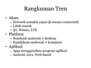 Rangkuman Tren
• Akses
  – Network semakin cepat (& always connected)
  – Lebih murah
  – 3G, Wimax, LTE
• Platform
  – Notebook melewati # desktop
  – Handphone melewati # komputer
• Aplikasi
  – Apps menggantikan program aplikasi
  – Android, Java, Web-based
 