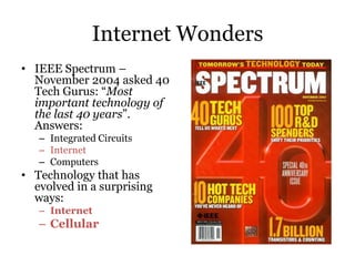 Internet Wonders
• IEEE Spectrum –
  November 2004 asked 40
  Tech Gurus: “Most
  important technology of
  the last 40 years”.
  Answers:
   – Integrated Circuits
   – Internet
   – Computers
• Technology that has
  evolved in a surprising
  ways:
   – Internet
   – Cellular
 