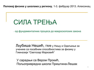 Положај физике у школама у региону, 1-3. фебруар 2013. Алексинац




       СИЛА ТРЕЊА
       - од фундаменталних процеса до макроскопских закона




         Љубиша Нешић, ПМФ у Нишу и Одељење за
         ученике са посебним способностима за физику у
         Гимназији “Светозар Марковић”


         У сарадњи са Вером Прокић,
         Пољопривредна школа Приштина-Лешак
                                                             1
 