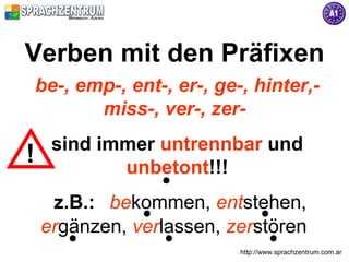 Verben mit den Präfixen
be-, emp-, ent-, er-, ge-, hinter,-
       miss-, ver-, zer-
  sind immer untrennbar und
!
!        unbetont!!!
  z.B.: bekommen, entstehen,
 ergänzen, verlassen, zerstören
                         http://www.sprachzentrum.com.ar
 
