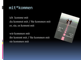 mit*kommen
ich komme mit
du kommst mit / Sie kommen mit
er, sie, es kommt mit
wir kommen mit
ihr kommt mit / Sie kommen mit
sie kommen mit
 