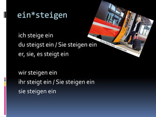 ein*steigen
ich steige ein
du steigst ein / Sie steigen ein
er, sie, es steigt ein
wir steigen ein
ihr steigt ein / Sie steigen ein
sie steigen ein
 