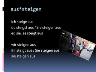 aus*steigen
ich steige aus
du steigst aus / Sie steigen aus
er, sie, es steigt aus
wir steigen aus
ihr steigt aus / Sie steigen aus
sie steigen aus
 