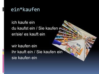 ein*kaufen
ich kaufe ein
du kaufst ein / Sie kaufen ein
er/sie/ es kauft ein
wir kaufen ein
ihr kauft ein / Sie kaufen ein
sie kaufen ein
 