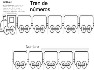 Tren de
números
16/10/23
Aprendizaje esperado: Comunica de
manera oral y escrita los
números del 1 al 10 en
diversas situaciones y de
diferentes maneras, incluida
la convencional.
Nombre
:
 