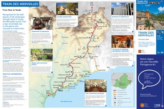 MER MÉDITERRANÉE
Italie
Viaduc sur la Roya
Viaduc de l’Usine
Viaduc
de la Chapelle
Tunnel hélicoïdal
Saint-Dalmas - La Brigue
Tunnel de Tende
Viaduc
de Scarassouï
Tunnel du
Mont Grazian
Viaduc du Caï
Viaduc de l’Erbossiera
Viaduc de
l’Escarène
Tunnel du
Col-de-Braus
Tunnel hélicoïdal
de Berghe
Tunnels de
Rio-Freddo
et Morga
Tunnel du
Col de Tende
Circuit des Trois villages
1 h 30
Circuit de Lourquière
(3h30)
2 h
Fort Central
Fort Pernante
Fort de la
Marguerie
Gravures
rupestres
Gravures
rupestres
Fort Pépin
Fort Tabourde
Musée des Merveilles
Notre-Dame
des Fontaines
Chapelle
Saint-Sauveur
Madone de Poggio
Notre Dame
du Mont
Chapelle
des Pénitents
Nice
Fontan-Saorge
Sospel
La Brigue
Saint-Dalmas-de-Tende
Tende
L'Escarène
Breil-sur-Roya
Touët-de-l'Escarène
Peillon-Sainte-Thècle
Peille
Nice-Ville
Drap-Cantaron Halte de Fontanil
Nice-Pont-Michel
La Trinité-Victor
L'Ariane-la Trinité
Eze
Menton
Carnolès
Cap-d'Ail
Nice-Riquier
Menton-Garavan
Bevera
Airole
Piène
Olivetta San Michel
Beaulieu-sur-Mer
Monaco-
Monte-Carlo
Villefranche-sur-Mer
Roquebrune-
Cap-Martin
Vintimille
Cannes
Toulon
Marseille
Gênes
Torino
Cuneo
Limone
Mont Bego
2873 m
Pointe de la Corne
de Bouc
2439 m
L’Arpette
1610 m
Mont Gros
1272 m
Mont Sainte-Marie
2739 m
Lantosque
Vence
Saint-Martin-Vésubie
Roquebillière
Levens
Carros
3
6
5
4
1
2
Viévola
From Nice to Tende
Recognised for the wild
beauty of the landscapes
through which it travels,
the Merveilles tourist Train
is also remarkable due
to the genius who
oversaw its construction.
AN EXTRAORDINARY JOURNEY
From Nice to Tende, the Merveilles tourist train
crosses stunning landscapes from the Mediterranean
coast to the Mercantour National Park.
This comfortable, air-conditioned train serves
the villages in the Paillon and Roya Bévéra valleys,
giving an opportunity to discover the unique
landscapes of rural France. The Merveilles tourist
Train is recognised as one of the most stunning
railway journeys in Europe. In the summer, a tour
guide from the Region will give you a guided tour
with information on the most interesting points about
the natural and historical heritage along the way.
THE HISTORY OF AN EXTRAORDINARY
CONSTRUCTION
From sea level to 1 000 m altitude heights,
the 100 km long railway line, inaugurated in 1928,
is a monumental construction which includes
various engineering feats. The construction
was commissioned in 1 883 and was a real technical
challenge, requiring no less than one hundred bridges
and viaducts and almost as many tunnels
and retaining walls to cross the uneven landscape.
FOR THOSE WHO LOVE NATURE AND
ADVENTURE!
On a sunny day, take the Train des Merveilles
to explore authentic local villages. Each of the ten
stops on the line offers attractions such as hiking
circuits, museums, monuments, and local crafts.
On arriving at Tende, the doors open out onto
the Mercantour National Park with its preserved
natural environment, 600 km of signposted trails
and archaeological treasures and cave paintings.
PRACTICAL INFORMATION
TIMETABLES
A regularly-running line, this train stops at twelve stations each day,
with 11 return journeys between Nice and Breil-sur-Roya (including
four between Nice and Tende). Connections possible with the line
Nice-Cunéo. Detailed timetables can be found on timetable number
5 in stations along the line.
Warning : From the 3rd September 2017, the train stops temporarly at
Breil-sur-Roya due to rail infrastructure work.
PRICES, RESERVATIONS AND TICKET PURCHASES
Online ticket sales on the TER PACA site, in Alpes-Maritimes
SNCF stations and at regional SNCF railway-ticket machines. 
SERVICES ON BOARD THE TRAIN
• Bicycles are accepted on board the train.
• Pets are accepted with a valid ticket. 
YOUR CAR-LESS JOURNEY IN ONE CLICK
Free app and website, Pacamobilité.fr calculates your journeys
by train, coach, metro, bus and tram in Provence-Alpes-Côte d’Azur.
ZOU ! REDUCED FARES FOR YOUR LEISURE ACTIVITIES!
For € 15, a ZOU! Pass allows you 1 day unlimited travel in the Alpes-
Maritimes department. Valid from 1st June to 30th September.
Already hold a ZOU! Études card or a ZOU! 50-75 % card ? You will
automatically receive a 50 % discount on your leisure transport. Find out
more !
INFORMATION
• TER PACA website
• TER MOBILE app
• Contact TER 0 800 11 40 23 (calls and services free from France
every day from 7 am to 9:30 pm)
• Website: regionpaca.fr
Mer Méditerranée
TRAIN DES MERVEILLES
Notre région
est une merveille.
Partageons-le !
#frenchmerveilles
www.frenchmerveilles.com
regionpaca.fr
TRAIN DES
MERVEILLES
From Nice to Tende
Free: English commentaries
• June to September: every day
• May and October: weekends
and bank holidays
Pass
TRAIN DES
MERVEILLES
©Palomba/Wallis.fr.Nepasjetersurlavoiepublique.Sauferreurtypographique.
Documentnoncontractuel.Réalisation.ImprimerieTrulli.2017
€ 15
1 day unlimited
travel in the
Alpes-Maritimes
Train des Merveilles line
Nice-Ventimiglia coastal line
Ventimiglia-Breil sur Roya line
Station or stop
Tunnels, viaducts and engineering work
Hiking circuit
Culture and heritage: museums, monuments
and Baroque art
Restaurants
Italie
Nice
Tende
Région
Provence-Alpes-
Côte d'Azur
MUSEUM OF MERVEILLES
Discover natural history, archaeology, arts and popular traditions,
as well as the Mont Bego cave paintings. With an up-to-date
museum display and using cutting-edge audiovisual technology
and multimedia, the museum, by means of maps, slideshows,
and recreations of engraved rocks and original objects, presents
the richness of this heritage, which is unique in Europe.
Open from 16th June to 15th September 10am-6pm and
from 16th September to 15th June 10am-5pm.
Closed on Tuesdays and from 13th to 25th November.
Closed on the 25th December, 1st January and 1st May.
Free entry.
Avenue du 16 septembre 1947, 06430 Tende
museedesmerveilles.com, +33 (0)4 93 04 32 50
6TRANSPORT ECOMUSEUM 
For twenty years, the volunteer members of the Association
of the Breil Ecomuseum have collected rare items relating
to the history of transport in the Southern Alps and the French
Riviera (locomotives, trams, buses, etc.). The eventful history
of the Nice-Tende-Coni train, an exhibition of SNCF locomotives,
functional small-scale models, etc. Shop-Bookshop with items
relating to railways and local history.
Open 1st
May-30th
September, 2 pm-6.30 pm. Entry: € 3
Plateau de la gare, 06 540 Breil-sur-Roya. ecomusee-breil.com,
+33 (0)4 93 04 42 75
©RémyMasséglia-Lez’ArtCréation
©MairiedeSaorge
©départementdesAlpes-Maritimes
©RémyMasséglia-Lez’ArtCréation
©RémyMasséglia-Lez’ArtCréation
FORT SAINT-ROCH MUSEUM
Situated a 15 minutes’ walk from the village of Sospel, this fort
is part of the Alps “Ligne Maginot” (Maginot line). There are
several kilometres of galleries and a Resistance museum
to be explored.
Open 2 pm-6 pm on Saturdays, Sundays and French Bank
Holidays in April, May, June and September. Every day except
Mondays in July and August. Entry: € 5 adults, € 3 children,
€ 4 group (15 people or more).
Tourist Office: 19 avenue Jean Médecin, 06 380. Sospel.
sospel-tourisme.com, +33 (0)4 93 04 15 80
1
HIKING AND OUTDOOR
SPORTS
Discover numerous routes to hike on foot or on mountain bike,
around each village and from one station to the next. Take
the opportunity to experience water sports, canoeing, kayaking,
canyoning, rafting and the steep routes of the Via ferrata.
Choose your own route and customise your adventure with
information available from the Tourist Office in each village.
©RémyMasséglia-Lez’ArtCréation
THE HOUSE OF HERITAGE
AND BRIGASC TRADITIONS 
This place presents a large collection of objects and tools from
the past, displayed in reconstructed scenes to give the visitor an
idea of what life in the valley was like 100 years ago. You will also
see a working bee hive, under glass, and the museum
of historical organs.
Open in May and October: Saturday, Sunday, holiday
weekends and bank holidays; in June and September:
every day except Monday and Tuesday, from 10 am to 12:30
pm and from 2:30 pm to 6:30 pm.
In July and August: every day except Tuesday,
from 10 am to 12:30 pm and from 3 pm to 7 pm.
26 avenue du Général de Gaulle, 06 430 La Brigue.
patrimoine-labrigue.no-ip.fr, +33 (0)4 93 85 26 13
3
SAORGE MONASTERY
Overlooking the village of Saorge, this monastic community
dating from the 17th
century, has preserved its exceptional
landscapes, architecture and interiors.
Open during the tourist season, 10 am -12 am and 2 pm-6 pm
(5 pm in October). Entry: € 5.50, free for under 18 years.
Self-guided tour or tour with commentary.
saorge.monuments-nationaux.fr, +33 (0)4 93 04 55 55
4
2
5
 