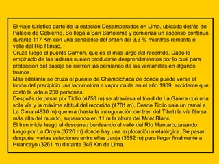 El viaje turístico parte de la estación Desamparados en Lima, ubicada detrás del Palacio de Gobierno. Se llega a San Bartolomé y comienza un ascenso contínuo durante 117 Km con una pendiente del orden del 3.3 % mientras remonta el valle del Río Rimac. Cruza luego el puente Carrion, que es el mas largo del recorrido. Dado lo empinado de las laderas suelen producirse desprendimientos por lo cual para protección del pasaje se cierran las persianas de las ventanillas en algunos tramos. Más adelante se cruza el puente de Champichaca de donde puede verse al fondo del precipicio una locomotora a vapor caída en el año 1909, accidente que costó la vida a 200 personas. Después de pasar por Ticlio (4758 m) se atraviesa el túnel de La Galera con una sola vía y la máxima altitud del recorrido (4781 m). Desde Ticlio sale un ramal a La Cima (4830 m) que era (hasta la inauguración del tren del Tibet) la vía férrea  más alta del mundo, superando en 11 m la altura del Mont Blanc. El tren inicia luego el descenso bordeando el valle del Río Mantaro,pasando luego por La Oroya (3726 m) donde hay una explotación metalúrgica. Se pasan después  varias estaciones entre ellas Jauja (3552 m) para llegar finalmente a Huancayo (3261 m) distante 346 Km de Lima. 