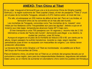 ANEXO- Tren Chino al Tibet En su viaje  inaugural el ferrocarrill que une a la la provincia China de Qingha (capital Golmud) y  la región autónoma de Tíbet (capital Lhasa), el tren de pasajeros "Tíbet 2" cruzó  por el paso de la montaña Tanggula, ubicado a 5.072 metros sobre  el nivel del mar.    Por ello, al sobrepasar en 255 metros de altitud al tren del  Perú en Los Andes, el ferrocarril chino se ha convertido en el más alto del mundo.         Las montañas de Tanggula, conocidas como "las montañas de la  meseta", eran vistas por los tibetanos como "insuperables aún para las águilas", debido a que en el invierno sus más bajas  temperaturas alcanzan hasta 45º C bajo cero.         El tren transporta a unos 700 pasajeros con 16 vagones y  recorre más de 2.100 kilómetros a través del "techo del mundo", demorando para llegar  a su destino, la ciudad de Lanzhou, unas 30 horas.          Aunque el oxígeno en el paso de la montaña se reduce a 50 ó 60  por ciento por la altura, ningún pasajero ha sufrido transtornos  durante su viaje, según reportes periodísticos pues el tren va equipado con mascarillas de oxígeno. Los vidrios tienen protección ultravioleta. La travesía del tren entre Qinghai y el Tíbet es monitoreada  vía satélite por el Buró del Grupo de Ferrocarriles de China.     Para el Gobierno chino, el primer tren al Tíbet es un símbolo del progreso llevado por el comunismo a esa región, pero para los independentistas tibetanos, seguidores del exiliado Dalai Lama, es un intento de aumentar el colonialismo chino sobre los pueblos del Himalaya. 
