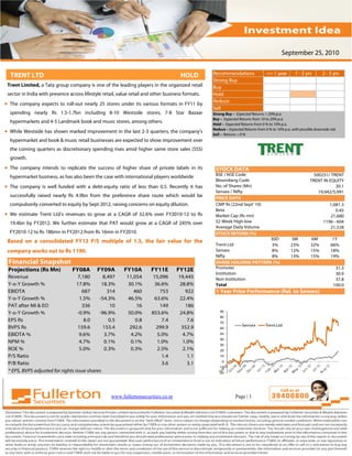 September 25, 2010


  TRENT LTD                                                                           HOLD         Recommendations                 <= 1 year        1 - 2 yrs        2 - 5 yrs
                                                                                                   Strong Buy
 Trent Limited, a Tata group company is one of the leading players in the organized retail         Buy
 sector in India with presence across lifestyle retail, value retail and other business formats.   Hold
                                                                                                   Reduce
• The company expects to roll-out nearly 25 stores under its various formats in FY11 by
                                                                                                   Sell
  spending nearly Rs 1.5-1.7bn including 8-10 Westside stores, 7-8 Star Bazaar                     Strong Buy – Expected Returns > 20% p.a.
                                                                                                   Buy – Expected Returns from 10 to 20% p.a.
  hypermarkets and 4-5 Landmark book and music stores, among others.                               Hold – Expected Returns from 0 % to 10% p.a.
• While Westside has shown marked improvement in the last 2-3 quarters, the company’s              Reduce – Expected Returns from 0 % to 10% p.a. with possible downside risk
                                                                                                   Sell – Returns < 0 %
  hypermarket and book & music retail businesses are expected to show improvement over
  the coming quarters as discretionary spending rises amid higher same store sales (SSS)
  growth.
• The company intends to replicate the success of higher share of private labels in its             STOCK DATA
                                                                                                    BSE / NSE Code                                             500251/ TRENT
  hypermarket business, as has also been the case with international players worldwide
                                                                                                    Bloomberg Code                                           TRENT IN EQUITY
• The company is well funded with a debt-equity ratio of less than 0.5. Recently it has             No. of Shares (Mn)                                                   20.1
                                                                                                    Sensex / Nifty                                               19,942/5,991
  successfully raised nearly Rs 4.9bn from the preference share route which would be                PRICE DATA
  compulsorily converted to equity by Sept 2012, raising concerns on equity dilution.               CMP Rs (22nd Sept' 10)                                              1,081.3
                                                                                                    Beta                                                                   0.45
• We estimate Trent Ltd’s revenues to grow at a CAGR of 32.6% over FY2010-12 to Rs                  Market Cap (Rs mn)                                                  21,680
  19.4bn by FY2012. We further estimate that PAT would grow at a CAGR of 245% over                  52 Week High-low                                                 1196 - 604
                                                                                                    Average Daily Volume                                                21,528
  FY2010-12 to Rs 186mn in FY2012 from Rs 16mn in FY2010.                                           STOCK RETURN (%)
                                                                                                                         30D                     3M           6M           1Y
 Based on a consolidated FY12 P/S multiple of 1.5, the fair value for the
                                                                                                    Trent Ltd            3%                      23%          32%         66%
 company works out to Rs 1190.                                                                      Sensex               8%                      12%          15%         18%
                                                                                                    Nifty                8%                      13%          15%         19%
 Financial Snapshot                                                                                 SHARE HOLDING PATTERN (%)
 Projections (Rs Mn)             FY08A       FY09A        FY10A         FY11E       FY12E           Promoter                                                                31.3
                                                                                                    Institution                                                             30.9
 Revenue                           7,180      8,497        11,054        15,096      19,445         Non Institution                                                         37.8
 Y-o-Y Growth %                   17.8%      18.3%          30.1%        36.6%       28.8%          Total                                                                  100.0
 EBIDTA                              687        314           460           753         922         1 Year Price Performance (Rel. to Sensex)
 Y-o-Y Growth %                     1.5%    -54.3%         46.5%         63.6%       22.4%
 PAT after MI & EO                   336         10             16          149         186
 Y-o-Y Growth %                   -0.9%     -96.9%          50.0%       853.6%        24.8%            90
                                                                                                       80
 EPS Rs                               8.0        0.5           0.8           7.4         7.6           70
                                                                                                                    Sensex        Trent Ltd
 BVPS Rs                           159.6      153.4         292.6         299.9       352.9            60
 EBIDTA %                          9.6%       3.7%           4.2%         5.0%         4.7%            50
                                                                                                       40
 NPM %                             4.7%       0.1%           0.1%         1.0%         1.0%
                                                                                                       30
 ROE %                             5.0%       0.3%           0.3%         2.5%         2.1%            20
 P/S Ratio                                                                   1.4         1.1           10
                                                                                                        0
 P/B Ratio                                                                   3.6         3.1
                                                                                                      -10
 * EPS, BVPS adjusted for rights issue shares                                                         -20




                                                    www.fullertonsecurities.co.in                               Page | 1
 