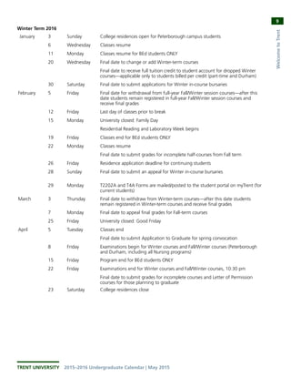 TRENT UNIVERSITY  2015–2016 Undergraduate Calendar | May 2015
9
WelcometoTrent
Winter Term 2016
 January 3 Sunday College residences open for Peterborough campus students
  6 Wednesday Classes resume
11 Monday Classes resume for BEd students ONLY
  20 Wednesday Final date to change or add Winter-term courses
Final date to receive full tuition credit to student account for dropped Winter
courses—applicable only to students billed per credit (part-time and Durham)
30 Saturday Final date to submit applications for Winter in-course bursaries
February 5 Friday Final date for withdrawal from full-year Fall/Winter session courses—after this
date students remain registered in full-year Fall/Winter session courses and
receive final grades
  12 Friday Last day of classes prior to break
  15 Monday University closed: Family Day
      Residential Reading and Laboratory Week begins
19 Friday Classes end for BEd students ONLY
  22 Monday Classes resume
      Final date to submit grades for incomplete half-courses from Fall term
26 Friday Residence application deadline for continuing students
28 Sunday Final date to submit an appeal for Winter in-course bursaries
29 Monday T2202A and T4A Forms are mailed/posted to the student portal on myTrent (for
current students)
March 3 Thursday Final date to withdraw from Winter-term courses—after this date students
remain registered in Winter-term courses and receive final grades
  7 Monday Final date to appeal final grades for Fall-term courses
25 Friday University closed: Good Friday
April 5 Tuesday Classes end
Final date to submit Application to Graduate for spring convocation
  8 Friday Examinations begin for Winter courses and Fall/Winter courses (Peterborough
and Durham, including all Nursing programs)
15 Friday Program end for BEd students ONLY
  22 Friday Examinations end for Winter courses and Fall/Winter courses, 10:30 pm
Final date to submit grades for incomplete courses and Letter of Permission
courses for those planning to graduate
  23 Saturday College residences close
 