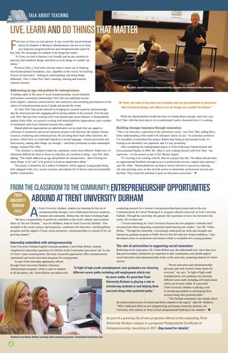 F
ind ways to focus on your passion. It may sound like unconventional
advice for students in Business Administration, but not so at Trent,
says long-time program professor and entrepreneurship expert Dr.
Ray Dart. He encourages his students to do things that matter.
“At Trent, we look at business very broadly and we pay attention to
practices that transform things; and allow us to do things we couldn’t do
before.”
Professor Dart, a Trent alum who has made a career out of studying
beyond disciplinary boundaries, says, regardless of the course, his teaching
focuses on innovation – looking at, understanding, and doing things
differently. This is where Prof. Dart’s teaching, learning and research
interests intersect.
Addressing an age-old problem for entrepreneurs
A leading expert in the areas of social entrepreneurship, social enterprise
and business-community relationships, Prof. Dart has published several
book chapters, numerous journal articles and conference and consulting presentations on the
subject of entrepreneurship across Canada and around the world.
At Trent, Prof. Dart prides himself on bringing his research expertise and knowledge
into the classroom and also engaging and involving students in his research. Over the past
year, Prof. Dart has been working with Trent alumna and current Masters of Sustainability
student, Katie Allen, on a project working with shared platform organizations, and a number
of community and social enterprise projects they support.
Shared platform organizations are administrative service hubs that can support a
collection of community and social enterprise projects with functions like finance, human
resources, marketing and communications. By providing these back-office functions, the
projects, which focus on youth and English as a second language, violence prevention and
food security, among other things, are stronger – and better positioned to make meaningful
change, explains Prof. Dart.
“This structure is intended to make the community sector more effective. Right now, it’s
oftentimes difficult for them to focus on what they are excellent at doing,” says Prof. Dart,
adding, “The model addresses an age-old problem for entrepreneurs – that of having too
many things ‘to do’ and ‘to be good at’ to keep an organization afloat.”
The project is funded by the Laidlaw Foundation, which supports young people being
fully engaged in the civic, social, economic and cultural life of diverse and environmentally
healthy communities.
While the shared platform model has been in Canada about a decade, until now, says
Prof. Dart, little has been done to try to understand it and to document how it’s working.
Building stronger business through innovation
“This is an innovative experiment in the community sector,” says Prof. Dart, adding that a
better understanding of the model will ultimately lead to its use. “As a business professor,
I’m incredibly excited about this project. Rather than being an incremental tweak, it’s
looking at an absolutely new approach, and it’s very promising.”
After completing her undergraduate degree at Trent in Business Administration and
Environmental Studies in 2009, Ms. Allen is now working directly with Prof. Dart – her
supervisor – on this project as part of her Masters degree.
“It’s exciting to be working with Dr. Dart on a project like this. The admin hub provides
an organizational backbone through access to professional services, support and expertise,”
says Ms. Allen. “Shared platforms can help to remove barriers to success by reducing
risk and operating costs, as they provide access to mentorship, professional services and
facilities. They create the potential to grow an innovation ecosystem.” l
Trent
University
Durham
Profile
TALK about teaching
Live,Learnand DoThingsThat Matter
“At Trent, we look at business very broadly and we pay attention to practices
that transform things; and allow us to do things we couldn’t do before.”
Dr. Ray Dart, expert in social entrepreunership, engages his students in the classroom.
A
t Trent University Durham, students are learning the fine art of
entrepreneurship through a rich collaboration between academia,
business and community. Bottom line: the future is looking bright.
“We have a responsibility to positively contribute to the social, cultural, and economic
fabric of ‘the new Durham,’” says Joe Muldoon, head of Trent University Durham. “Our
strengths in the social sciences and humanities, combined with innovative, interdisciplinary
programs and the support of local, social enterprises, entrepreneurship is a natural fit for our
growing campus.”
Internship embedded with entrepreneurship
Trent University Durham English Literature graduate, Lana Nolan-Bolton, recently
completed an internship experience of a lifetime at the Community Innovation Lab. As one
of Trent’s many trusted partners, the local, non-profit organization offers entrepreneurial,
experiential and social innovation programs for young people.
As part of the internship opportunity offered
through Trent University Durham’s Business
Administration program, which is open to students
in all disciplines, Ms. Nolan-Bolton was tasked with
conducting research for a women’s entrepreneurship-based project and on the new
Communications & Critical Thinking B.A. program offered exclusively at Trent University
Durham. Through the internship, she gained vital experience to move her forward in her
career. All on home turf.
“I loved researching for Trent University because the new program is fantastic and I
am passionate about integrating community-based learning into studies,” says Ms. Nolan-
Bolton. “Through this internship, I increasingly understood my skills and strengths and
entered my graduate program in Public Service this fall with new-found confidence. I also
developed a base of connections and mentors which is invaluable for a young graduate.”
The role of universities in supporting social innovation
Reflecting on her experience, Ms. Nolan-Bolton says she understands now, more than ever,
that post-secondary institutions are important to their communities and should support
social innovation and entrepreneurship while, at the same time, preparing students for future
success.
“Social innovation and entrepreneurship
advocate and work toward a better future for
everyone,” she says. “In light of high youth
unemployment, new graduates are choosing
different career paths including self-employment
which can be more viable. It’s great that
Trent University Durham is playing a role
in introducing students to and helping them
succeed along other potential paths.”
“The Durham community cares deeply about
the professional success of current and future students in the region,” adds Mr. Muldoon.
“With a dedicated effort on new programming and strong community partners, our
University will continue to foster critical entrepreneurial thinking in our students.” l
Fromthe Classroomtothe Community:Entrepreneurship Opportunities 		
AboundatTrent University Durham
As part of a growing list of new programs offered at the expanding Trent
University Durham campus is a proposed Postgraduate Certificate in
Entrepreneurship, launching in 2017. Stay tuned for details!
“In light of high youth unemployment, new graduates are choosing
different career paths including self-employment which can
be more viable. It’s great that Trent
University Durham is playing a role in
introducing students to and helping them
succeed along other potential paths.”
2
Student Lana Nolan-Bolton working with community partner, Community Innovation Lab.
 