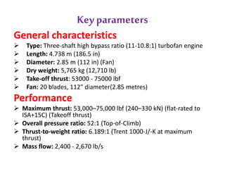 Key parameters 
General characteristics 
 Type: Three-shaft high bypass ratio (11-10.8:1) turbofan engine 
 Length: 4.738 m (186.5 in) 
 Diameter: 2.85 m (112 in) (Fan) 
 Dry weight: 5,765 kg (12,710 lb) 
 Take-off thrust: 53000 - 75000 lbf 
 Fan: 20 blades, 112" diameter(2.85 metres) 
Performance 
 Maximum thrust: 53,000–75,000 lbf (240–330 kN) (flat-rated to 
ISA+15C) (Takeoff thrust) 
 Overall pressure ratio: 52:1 (Top-of-Climb) 
 Thrust-to-weight ratio: 6.189:1 (Trent 1000-J/-K at maximum 
thrust) 
 Mass flow: 2,400 - 2,670 lb/s 
 
