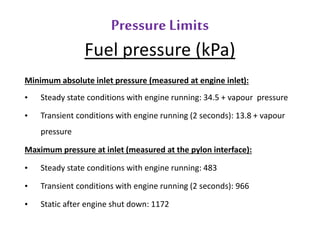 Pressure Limits 
Fuel pressure (kPa) 
Minimum absolute inlet pressure (measured at engine inlet): 
• Steady state conditions with engine running: 34.5 + vapour pressure 
• Transient conditions with engine running (2 seconds): 13.8 + vapour 
pressure 
Maximum pressure at inlet (measured at the pylon interface): 
• Steady state conditions with engine running: 483 
• Transient conditions with engine running (2 seconds): 966 
• Static after engine shut down: 1172 
 