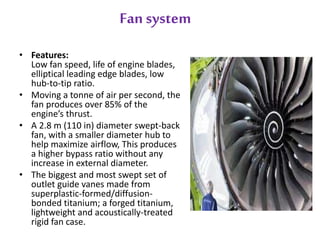 Fan system 
• Features: 
Low fan speed, life of engine blades, 
elliptical leading edge blades, low 
hub-to-tip ratio. 
• Moving a tonne of air per second, the 
fan produces over 85% of the 
engine’s thrust. 
• A 2.8 m (110 in) diameter swept-back 
fan, with a smaller diameter hub to 
help maximize airflow, This produces 
a higher bypass ratio without any 
increase in external diameter. 
• The biggest and most swept set of 
outlet guide vanes made from 
superplastic-formed/diffusion-bonded 
titanium; a forged titanium, 
lightweight and acoustically-treated 
rigid fan case. 
 