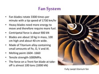 Fan System 
• Fan blades rotate 3300 times per 
minute with a tip speed of 1730 km/hr 
• Heavy blades need more energy to 
move and therefore require more fuel. 
• Centripetal force is about 900 kN 
• Blades are about 10 kg in mass, 100 
cm high and about 40 cm wide. 
• Made of Titanium alloy containing 
small amounts of Fe, O, V and Al. 
• Melting point-1604 -1660 
• Tensile strength-1000MPa. 
• The force on a Trent fan blade at take-off 
is almost 100 tons (1000 kN) 
Fully swept titanium fan 
 