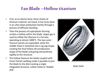 Fan Blade –Hollow titanium 
• First, at an atomic level, three sheets of 
titanium material, are fused. It has to be done 
in an ultra-clean production facility through a 
process of diffusion bonding. 
• Then the process of superplastic forming 
creates a hollow within the blade. Argon gas is 
used to inflate the titanium in a furnace 
operating at almost 1000°C. The two outer 
titanium panels are expanded, while the 
middle sheet is stretched into a zig-zag shape, 
creating the final hollow 3D aerodynamic 
shape of the blade and giving extraordinary 
rigidity to the structure 
• The hollow titanium fan blade coupled with 
linear friction welding made it possible to join 
the blade to the disk creating a single 
integrated structure, called a blisk or ‘bladed 
disk’ 
Rotor blisk 
 