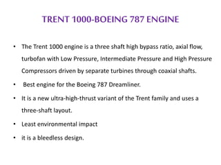 TRENT 1000-BOEING 787 ENGINE 
• The Trent 1000 engine is a three shaft high bypass ratio, axial flow, 
turbofan with Low Pressure, Intermediate Pressure and High Pressure 
Compressors driven by separate turbines through coaxial shafts. 
• Best engine for the Boeing 787 Dreamliner. 
• It is a new ultra-high-thrust variant of the Trent family and uses a 
three-shaft layout. 
• Least environmental impact 
• it is a bleedless design. 
 