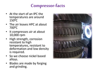 Compressor-facts 
• At the start of an IPC the 
temperatures are around 
1500C 
• The air leaves HPC at about 
7000C 
• It compresses air at about 
10,000 rpm 
• High strength, corrosion 
resistant to high 
temperatures, resistant to 
deformation and low density 
is required. 
• So we choose nickel based 
alloys. 
• Blades are made by forging 
and grinding. 
 