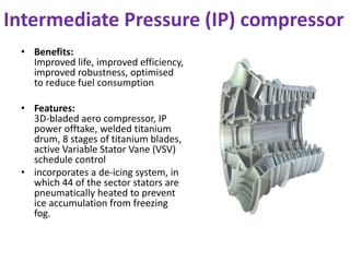 Intermediate Pressure (IP) compressor 
• Benefits: 
Improved life, improved efficiency, 
improved robustness, optimised 
to reduce fuel consumption 
• Features: 
3D-bladed aero compressor, IP 
power offtake, welded titanium 
drum, 8 stages of titanium blades, 
active Variable Stator Vane (VSV) 
schedule control 
• incorporates a de-icing system, in 
which 44 of the sector stators are 
pneumatically heated to prevent 
ice accumulation from freezing 
fog. 
 