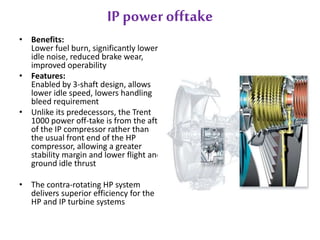 IP power offtake 
• Benefits: 
Lower fuel burn, significantly lower 
idle noise, reduced brake wear, 
improved operability 
• Features: 
Enabled by 3-shaft design, allows 
lower idle speed, lowers handling 
bleed requirement 
• Unlike its predecessors, the Trent 
1000 power off-take is from the aft 
of the IP compressor rather than 
the usual front end of the HP 
compressor, allowing a greater 
stability margin and lower flight and 
ground idle thrust 
• The contra-rotating HP system 
delivers superior efficiency for the 
HP and IP turbine systems 
 