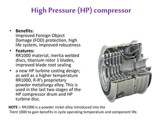 High Pressure (HP) compressor 
• Benefits: 
Improved Foreign Object 
Damage (FOD) protection, high 
life system, improved robustness 
• Features: 
RR1000 material, inertia welded 
discs, titanium rotor 1 blades, 
improved blade root sealing 
• a new HP turbine casting design; 
as well as a higher temperature 
RR1000, R-R’s proprietary 
powder metallurgy alloy. This is 
used in the last two stages of the 
HP compressor drum and HP 
turbine disc. 
NOTE :- RR1000 is a powder nickel alloy introduced into the 
Trent 1000 to gain benefits in cycle operating temperature and component life. 
 