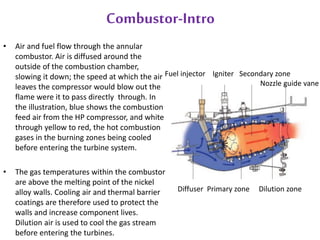 Combustor-Intro 
• Air and fuel flow through the annular 
combustor. Air is diffused around the 
outside of the combustion chamber, 
slowing it down; the speed at which the air 
leaves the compressor would blow out the 
flame were it to pass directly through. In 
the illustration, blue shows the combustion 
feed air from the HP compressor, and white 
through yellow to red, the hot combustion 
gases in the burning zones being cooled 
before entering the turbine system. 
• The gas temperatures within the combustor 
are above the melting point of the nickel 
alloy walls. Cooling air and thermal barrier 
coatings are therefore used to protect the 
walls and increase component lives. 
Dilution air is used to cool the gas stream 
before entering the turbines. 
Fuel injector Igniter Secondary zone 
Nozzle guide vane 
Diffuser Primary zone Dilution zone 
 